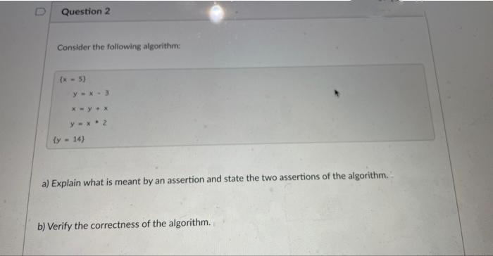 Question 2
Consider the following algorithm:
(x - 5)
y-x-3
x-y+x
y-x 2
(y-14)
a) Explain what is meant by an assertion and state the two assertions of the algorithm.
b) Verify the correctness of the algorithm.