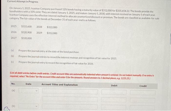 Current Attempt in Progress
On January 1, 2025, Ivanhoe Company purchased 12% bonds having a maturity value of $312,000 for $335,654.22. The bonds provide the
bondholders with a 10% yield. They are dated January 1, 2025, and mature January 1, 2030, with interest received on January 1 of each year.
Ivanhoe Company uses the effective interest method to allocate unamortized discount or premium. The bonds are classified as available for sale
category. The fair value of the bonds at December 31 of each year-end is as follows.
2025 $333,600 2028 $322,000
2026
$320,900 2029
$312,000
2027
$320,000
(a)
(b)
(c)
(List all debit entries before credit entries. Credit account titles are automatically indented when amount is entered. Do not indent manually. If no entry is
required, select "No Entry" for the account titles and enter O for the amounts, Round answers to 2 decimal places, eg. 1225.25.)
Account Titles and Explanation
No.
Prepare the journal entry at the date of the bond purchase.
Prepare the journal entries to record the interest revenue and recognition of fair value for 2025,
Prepare the journal entry to record the recognition of fair value for 2026.
(a)
Date
Debit
Credit