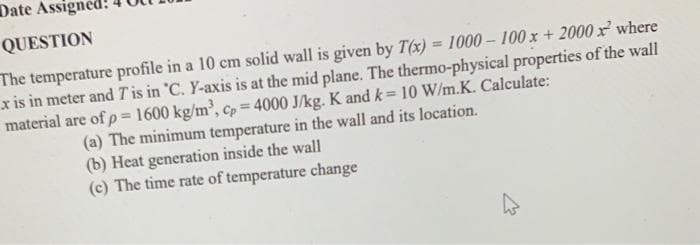 Date Assigned:
QUESTION
The temperature profile in a 10 cm solid wall is given by T(x) = 1000-100x + 2000x where
x is in meter and T' is in 'C. Y-axis is at the mid plane. The thermo-physical properties of the wall
material are of p = 1600 kg/m³, cp = 4000 J/kg. K and k = 10 W/m.K. Calculate:
(a) The minimum temperature in the wall and its location.
(b) Heat generation inside the wall
(c) The time rate of temperature change