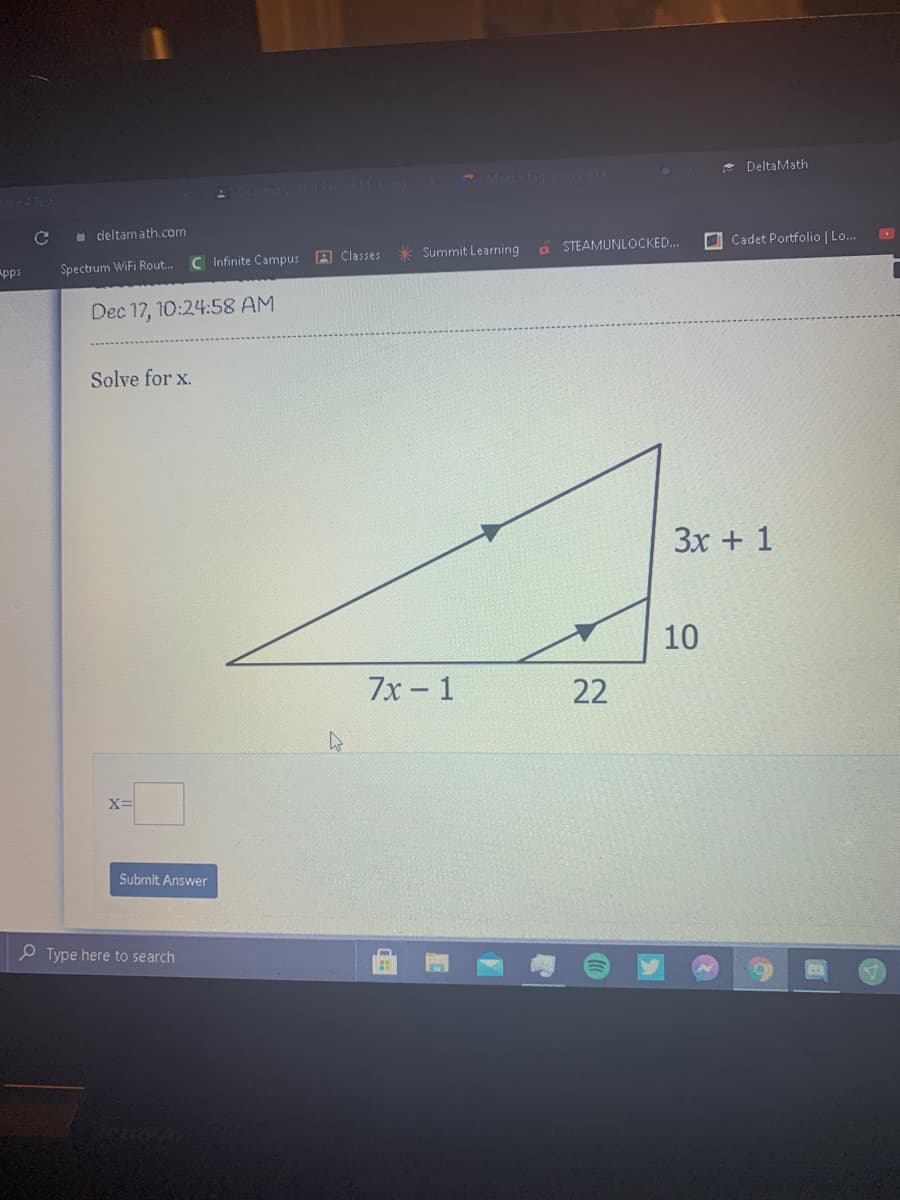 Meet tan om
* DeltaMath
Unit4 Te t
Geometynd Perind MLon
a deltamath.com
C Infinite Campus A Classes
* Summit Learning
a STEAMUNLOCKED..
O Cadet Portfolio | Lo.
pps
Spectrum WiFi Rout..
Dec 17, 10:24:58 AM
Solve for x.
3x + 1
10
7х - 1
22
Submit Answer
O Type here to search
