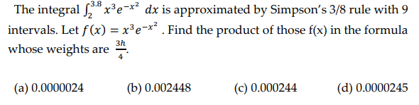 3.8
The integral 28x³e-x² dx is approximated by Simpson's 3/8 rule with 9
intervals. Let f(x) = x³e¯x² . Find the product of those f(x) in the formula
3h
whose weights are
4
(a) 0.0000024
(b) 0.002448
(c) 0.000244
(d) 0.0000245