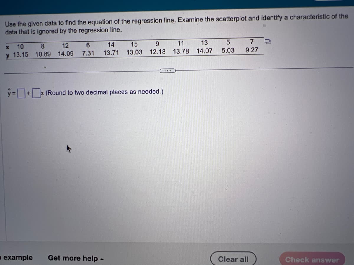 Use the given data to find the equation of the regression line. Examine the scatterplot and identify a characteristic of the
data that is ignored by the regression line.
X
10
8
y 13.15 10.89
15
9
14
6
12
14.09 7.31 13.71 13.03 12.18
y=+x (Round to two decimal places as needed.)
example Get more help.
13
11
13.78 14.07
5
5.03
7
9.27
Clear all
Check answer