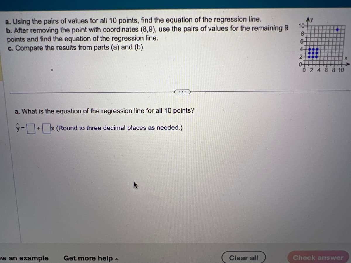 a. Using the pairs of values for all 10 points, find the equation of the regression line.
b. After removing the point with coordinates (8,9), use the pairs of values for the remaining 9
points and find the equation of the regression line.
c. Compare the results from parts (a) and (b).
a. What is the equation of the regression line for all 10 points?
ŷ= + ¯x (Round to three decimal places as needed.)
w an example Get more help
A
Clear all
10-
8-
6
4-
2-
04
02 4 6 8 10
Check answer