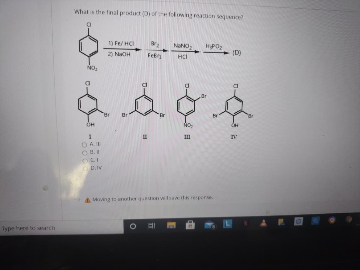 What is the final product (D) of the following reaction sequence?
1) Fe/ HCI
Br2
NANO2
H3PO2
2) NaOH
FeBr3
HCI
(D)
NO2
CI
Br
Br
Br
Br
Br
Br
NO2
OH
II
III
IV
O A. II
O B.II
O C.I
O D. IV
A Moving to another question will save this response.
Type here to search
