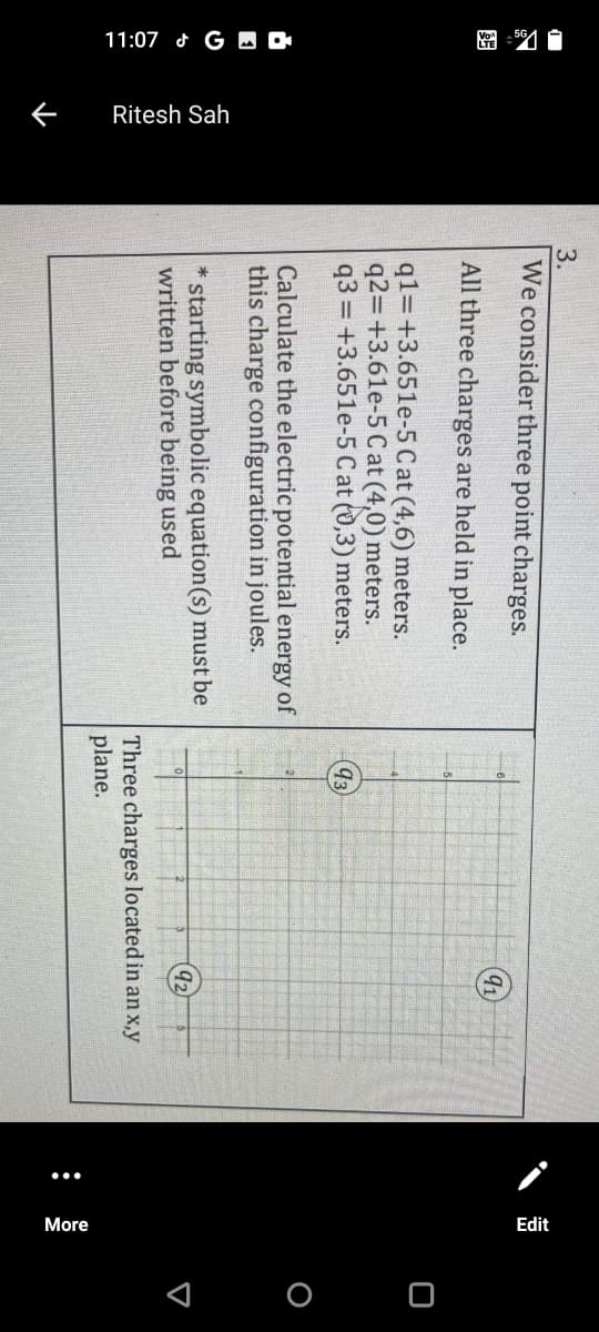 11:07 G M O
Ritesh Sah
•..
More
Edit
< O O
3.
We consider three point charges.
91
All three charges are held in place.
q1=+3.651e-5 Cat (4,6) meters.
q2=+3.61e-5 Cat (4,0) meters.
q3 = +3.651e-5 Cat (0,3) meters.
93
Calculate the electric potential energy of
this charge configuration in joules.
* starting symbolic equation(s) must be
written before being used
92
Three charges located in an x,y
plane.
