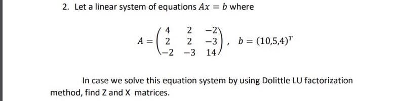 2. Let a linear system of equations Ax = b where
4
2
-2
A = 2
-3
b = (10,5,4)"
-2 -3
14.
In case we solve this equation system by using Dolittle LU factorization
method, find Z and X matrices.
