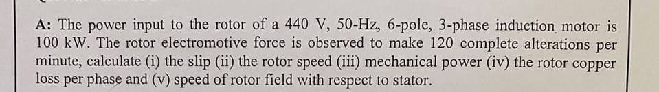 A: The power input to the rotor of a 440 V, 50-Hz, 6-pole, 3-phase induction motor is
100 kW. The rotor electromotive force is observed to make 120 complete alterations per
minute, calculate (i) the slip (ii) the rotor speed (iii) mechanical power (iv) the rotor copper
loss per phase and (v) speed of rotor field with respect to stator.
