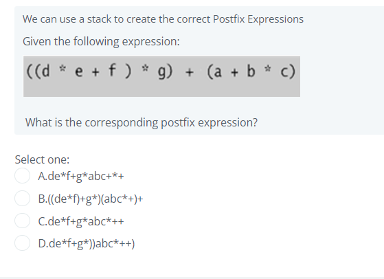 We can use a stack to create the correct Postfix Expressions
Given the following expression:
((d * e + f ) * g)
+ (a + b * c)
What is the corresponding postfix expression?
Select one:
A.de*f+g*abc+*+
B.((de*f)+g*)(abc*+)+
C.de*f+g*abc*++
D.de*f+g*))abc*++)
