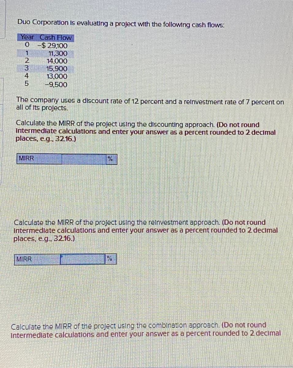 Duo Corporation is evaluating a project with the following cash flows:
Year Cash Flow
0
-$ 29,100
1
11,300
2
14,000
3
15,900
4
13,000
5
-9,500
The company uses a discount rate of 12 percent and a reinvestment rate of 7 percent on
all of Its projects.
Calculate the MIRR of the project using the discounting approach. (Do not round
Intermediate calculations and enter your answer as a percent rounded to 2 decimal
places, e.g., 32.16.)
MIRR
%
Calculate the MIRR of the project using the reinvestment approach. (Do not round
Intermediate calculations and enter your answer as a percent rounded to 2 decimal
places, e.g., 3216.)
MIRR
PA
Calculate the MIRR of the project using the combination approach. (Do not round
Intermediate calculations and enter your answer as a percent rounded to 2 decimal