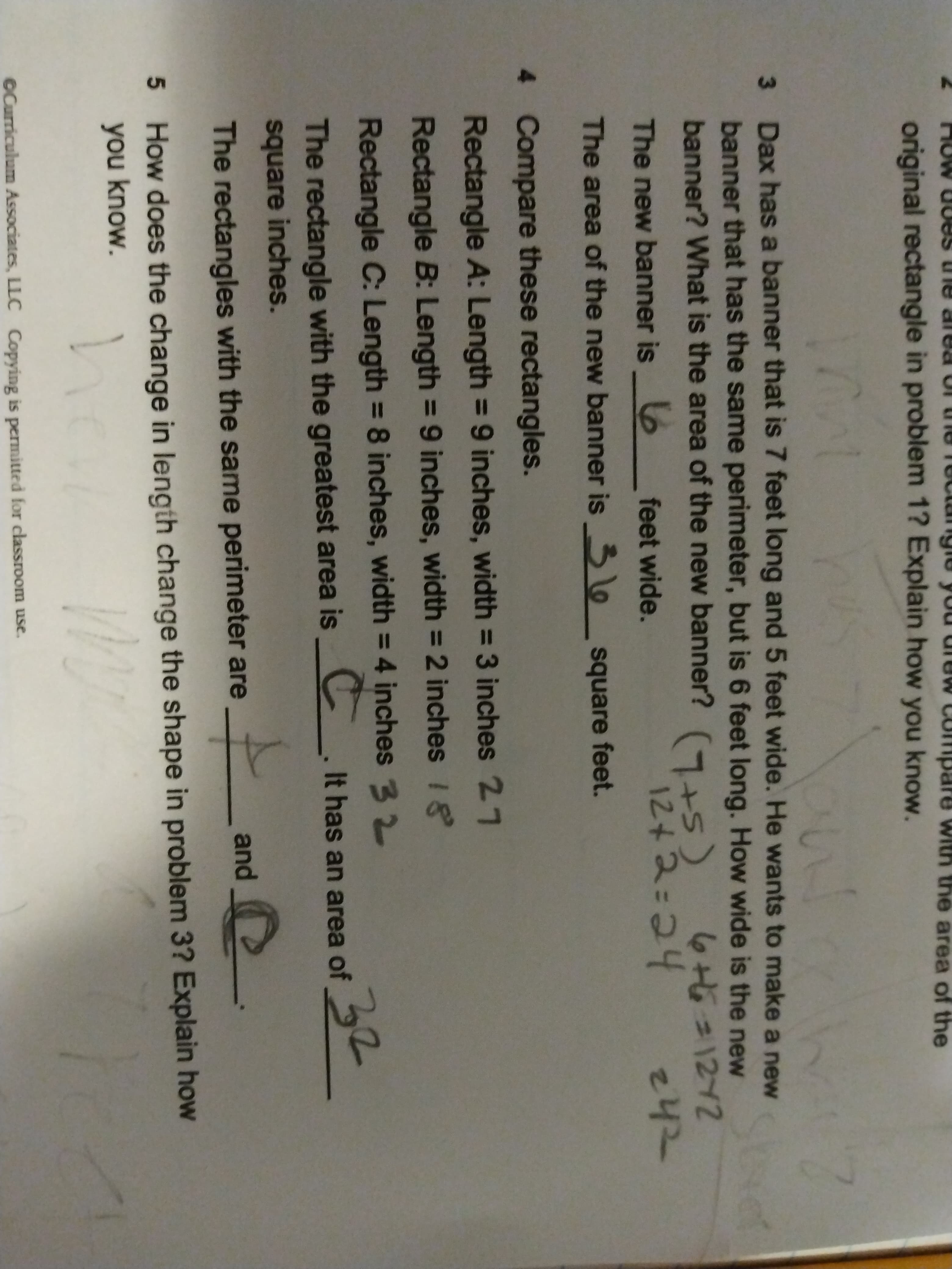 original rectangle in problem 1? Explain how you know.
e area of the
3 Dax has a banner that is 7 feet long and 5 feet wide. He wants to make a new
banner that has the same perimeter, but is 6 feet long. How wide is the new
banner? What is the area of the new banner? (+5)
Stvet
646=1272
242
The new banner is 6
feet wide.
The area of the new banner is o square feet.
4 Compare these rectangles.
Rectangle A: Length = 9 inches, width = 3 inches 27
%3D
Rectangle B: Length = 9 inches, width = 2 inches 18
%3D
Rectangle C: Length = 8 inches, width = 4 inches 3 2
C.
32
The rectangle with the greatest area is
It has an area of
square inches.
The rectangles with the same perimeter are
and
5 How does the change in length change the shape in problem 3? Explain how
you know.
©Curriculum Associates, LLC Copying is permitted for classroom use.
