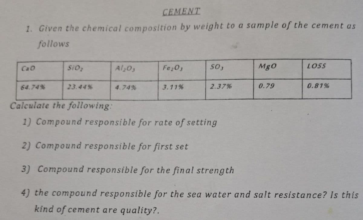 CEMENT
1. Given the chemical composition by weight to a sample of the cement as
follows
CaO
SiO2
Al,03
Fe;03
Mg0
LOSS
64.74%
23.44%
4.74%
3.11%
2.37%
0.79
0.81%
Calculate the following:
1) Compound responsible for rate of setting
2) Compound responsible for first set
3) Compound responsible for the final strength
4) the compound responsible for the sea water and salt resistance? Is this
kind of cement are quality?.
