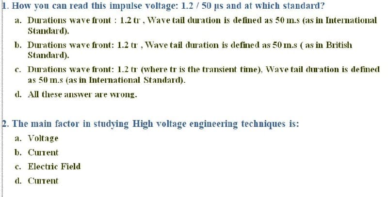 1. How you can read this impulse voltage: 1.2 / 50 us and at which standard?
a. Durations wave front : 1.2 tr, Wave tail duration is defined as 50 m.s (as in International
Standard).
b. Durations wave front: 1.2 tr, Wave tail duration is defined as 50 m.s ( as in British
Standard).
c. Durations wave front: 1.2 tr (where tr is the transient time), Wave tail duration is de fined
as 50 m.s (as in International Standard).
d. All these answer are wrong.
2. The main factor in studying High voltage engineering techniques is:
a. Voltage
b. Cштеnt
c. Electric Field
d. CuIrent
