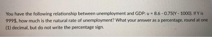 You have the following relationship between unemployment and GDP: u = 8.6 - 0.75(Y - 1000). If Y is
999$, how much is the natural rate of unemployment? What your answer as a percentage, round at one
(1) decimal, but do not write the percentage sign.
%3D
