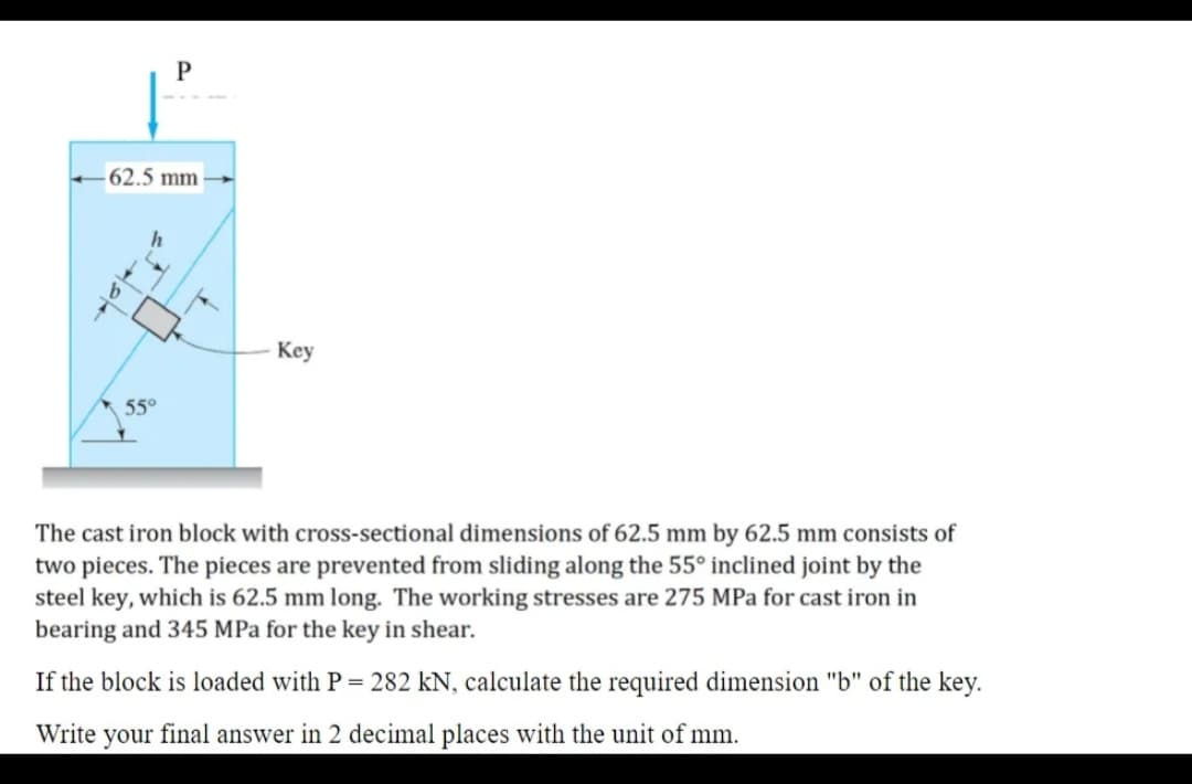 P
62.5 mm
Key
55°
The cast iron block with cross-sectional dimensions of 62.5 mm by 62.5 mm consists of
two pieces. The pieces are prevented from sliding along the 55° inclined joint by the
steel key, which is 62.5 mm long. The working stresses are 275 MPa for cast iron in
bearing and 345 MPa for the key in shear.
If the block is loaded with P= 282 kN, calculate the required dimension "b" of the key.
Write your final answer in 2 decimal places with the unit of mm.
