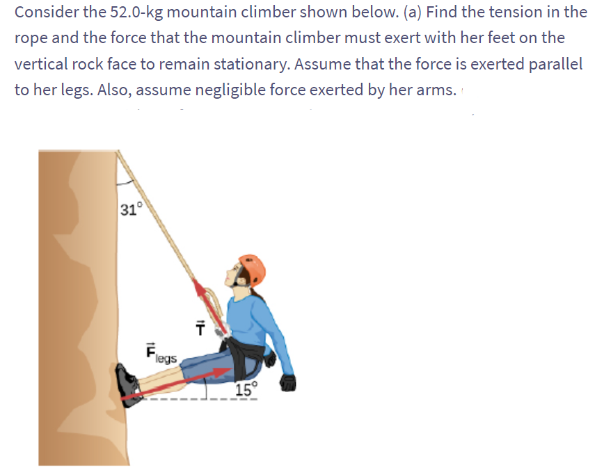 Consider the 52.0-kg mountain climber shown below. (a) Find the tension in the
rope and the force that the mountain climber must exert with her feet on the
vertical rock face to remain stationary. Assume that the force is exerted parallel
to her legs. Also, assume negligible force exerted by her arms.
31°
ILL
F
legs
Ï
15°