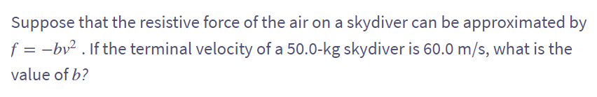 Suppose that the resistive force of the air on a skydiver can be approximated by
f = -bv². If the terminal velocity of a 50.0-kg skydiver is 60.0 m/s, what is the
value of b?