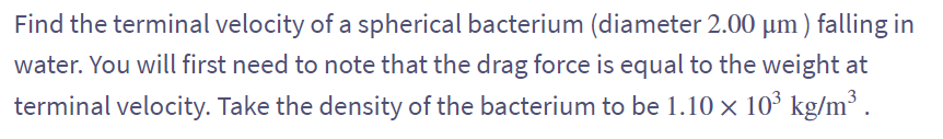 Find the terminal velocity of a spherical bacterium (diameter 2.00 µm ) falling in
water. You will first need to note that the drag force is equal to the weight at
terminal velocity. Take the density of the bacterium to be 1.10 × 10³ kg/m³ .