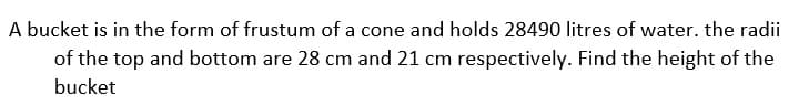 A bucket is in the form of frustum of a cone and holds 28490 litres of water. the radii
of the top and bottom are 28 cm and 21 cm respectively. Find the height of the
bucket
