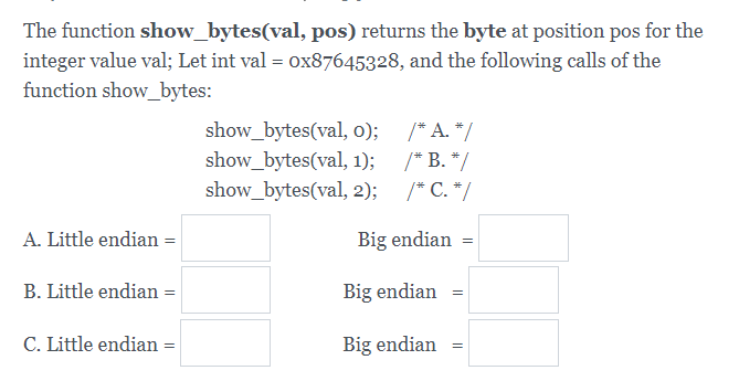 The function show_bytes(val, pos) returns the byte at position pos for the
integer value val; Let int val = ox87645328, and the following calls of the
function show_bytes:
show_bytes(val, o);
show_bytes(val, 1);
show_bytes(val, 2);
/* A. */
/* B. */
/* C. */
A. Little endian =
Big endian =
B. Little endian =
Big endian =
C. Little endian
Big endian
