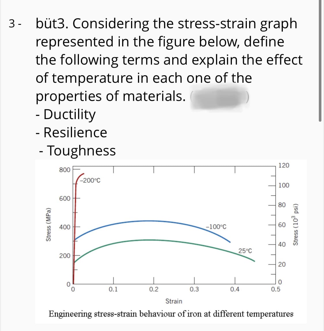 3- büt3. Considering the stress-strain graph
represented in the figure below, define
the following terms and explain the effect
of temperature in each one of the
properties of materials.
- Ductility
- Resilience
- Toughness
120
800
-200°C
100
600
80
400
-100°C
60
40
25°C
200
20
0.1
0.2
0.3
0.4
0.5
Strain
Engineering stress-strain behaviour of iron at different temperatures
Stress (MPa)
Stress (103 psi)
