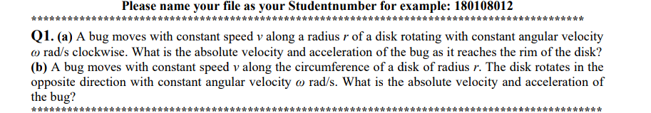 Please name your file as your Studentnumber for example: 180108012
****
Q1. (a) A bug moves with constant speed v along a radius r of a disk rotating with constant angular velocity
o rad/s clockwise. What is the absolute velocity and acceleration of the bug as it reaches the rim of the disk?
(b) A bug moves with constant speed v along the circumference of a disk of radius r. The disk rotates in the
opposite direction with constant angular velocity w rad/s. What is the absolute velocity and acceleration of
the bug?
*******
**
**
