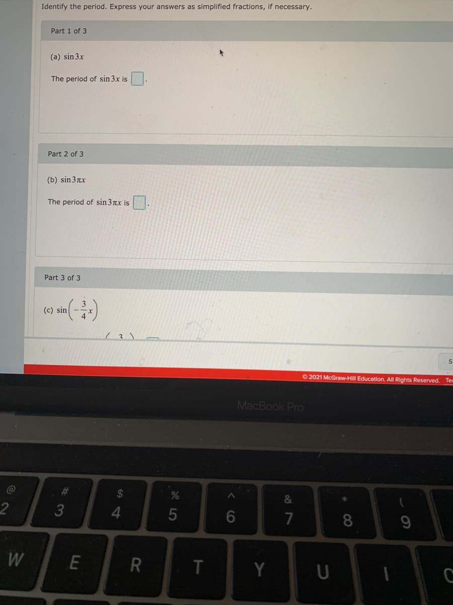 Identify the period. Express your answers as simplified fractions, if necessary.
Part 1 of 3
(a) sin3x
The period of sin 3x is
Part 2 of 3
(b) sin 3xx
The period of sin3nx is
Part 3 of 3
(c) sin
O2021 McGraw-Hill Education. All Rights Reserved. Tem
MacBook Pro
%24
&
2
4.
5
7
8.
W
E
T
Y
< CO
%#3
