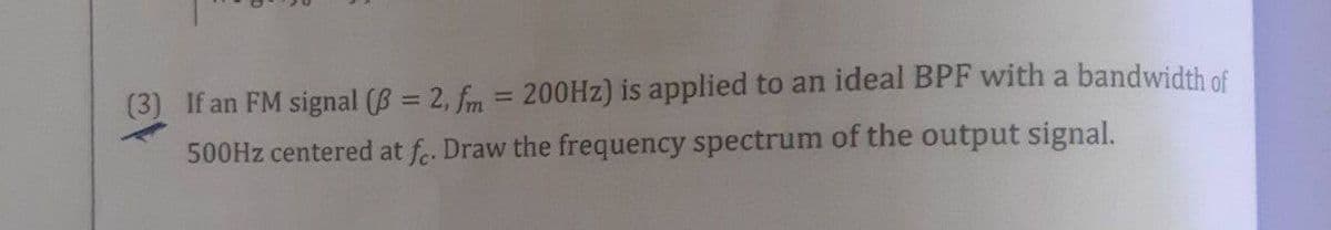 (3) If an FM signal (B 2, fm = 200HZ) is applied to an ideal BPF with a bandwidth of
500HZ centered at fe. Draw the frequency spectrum of the output signal.
%3D
