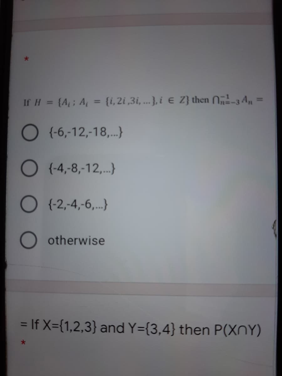 If H = {A; A = {i, 2i ,3i, ...}, i E Z} then N-3 An =
%3D
%3D
O (-6,-12,-18,.}
O {-4,-8,-12,.}
O (-2,-4,-6,..}
O otherwise
= If X={1,2,3} and Y={3,4} then P(XNY)
%3D
