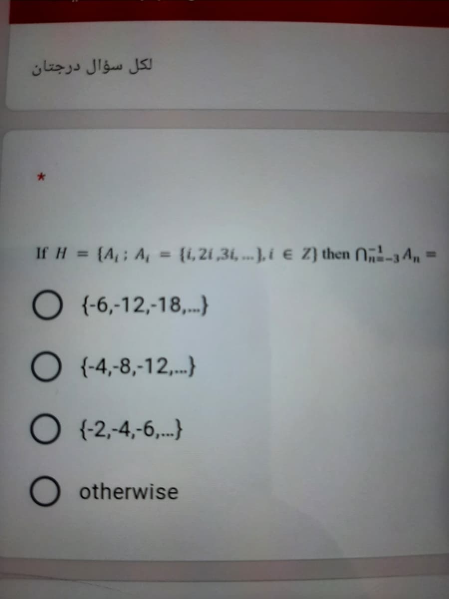 لكل سؤال درجتان
If H = (A,; A, = {1,21 ,31, ... }, i € Z) then N„-3 An
%3D
%3D
O (-6,-12,-18,.)
O {-4,-8,-12,.}
O (2,-4,-6,.}
O otherwise
