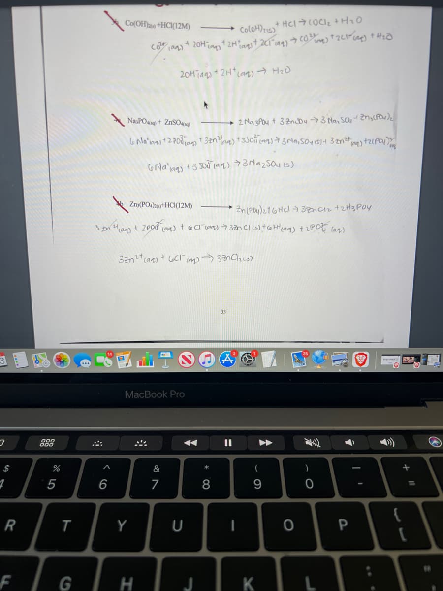 Co(OH)26) +HC1(12M)
ColoH)2u5)
20Hiaas + 2H* cag) → HzD
NajPO«9) + ZnSOum)
2 Na 3POu t 3 Zncou3 Na, sa ZnyCPO)z
Znə(PO4)26)+HCI(12M)
Zn(Pou)21 6HCI 3ZhCz +zH3 POy
33
MacBook Pro
888
$
&
*
)
5
6
7
%3D
Y
U
F
G
K
