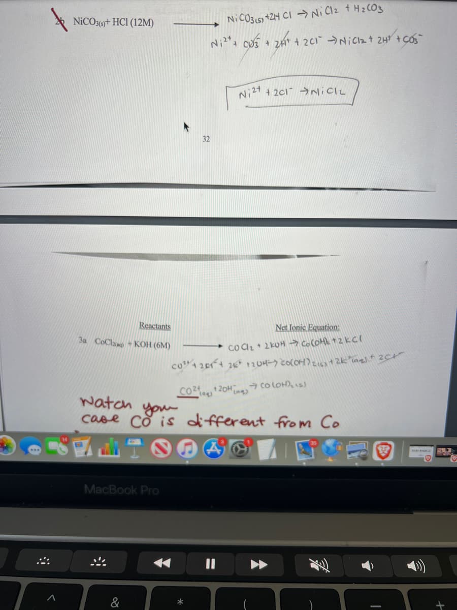 NICO3(6t HCI (12M)
Ni C031s) +ZH CI →Ni Clz tH2 CO3
+CU3 + 2H + 201 NiCzt 2H +COS
+ 2c1 →NICIL
Ni24
32
Reactants
Net Ionic Equation:
3a CoClan) +KOH (6M)
* CO CIz+ 2 kOH → ColOHe +2KCI
→ co LOH),s)
watoh you
case Co is different from Co
MacBook PrO
&

