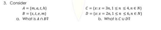 3. Consider
A = {m, a, t, h}
B = {s,t, e, m}
a. What is An B²
C = {x: x = 3n, 1 ≤ n
D = {x: x = 2n, 1 ≤ n
≤ 4,n € N}
≤ 6, n E N}
b. What is CU D?