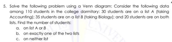 5. Solve the following problem using a Venn diagram: Consider the following data
among 110 students in the college dormitory: 30 students are on a list A (taking
Accounting); 35 students are on a list B (taking Biology); and 20 students are on both
lists. Find the number of students:
a. on list A or B
b. on exactly one of the two lists
c. on neither list
NIVEL