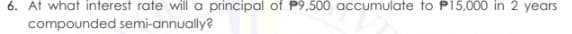 6. At what interest rate will a principal of P9,500 accumulate to P15,000 in 2 years
compounded semi-annually?