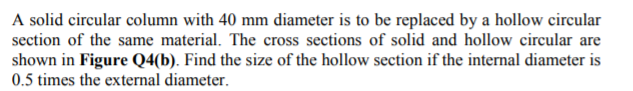 A solid circular column with 40 mm diameter is to be replaced by a hollow circular
section of the same material. The cross sections of solid and hollow circular are
shown in Figure Q4(b). Find the size of the hollow section if the internal diameter is
0.5 times the external diameter.
