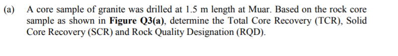 (a) A core sample of granite was drilled at 1.5 m length at Muar. Based on the rock core
sample as shown in Figure Q3(a), determine the Total Core Recovery (TCR), Solid
Core Recovery (SCR) and Rock Quality Designation (RQD).
