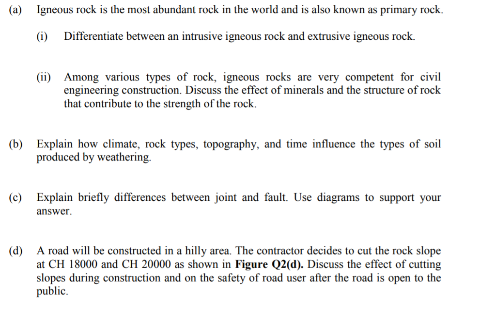 (a) Igneous rock is the most abundant rock in the world and is also known as primary rock.
(i)
Differentiate between an intrusive igneous rock and extrusive igneous rock.
(ii)
Among various types of rock, igneous rocks are very competent for civil
engineering construction. Discuss the effect of minerals and the structure of rock
that contribute to the strength of the rock.
(b) Explain how climate, rock types, topography, and time influence the types of soil
produced by weathering.
(c) Explain briefly differences between joint and fault. Use diagrams to support your
answer.
(d) A road will be constructed in a hilly area. The contractor decides to cut the rock slope
at CH 18000 and CH 20000 as shown in Figure Q2(d). Discuss the effect of cutting
slopes during construction and on the safety of road user after the road is open to the
public.
