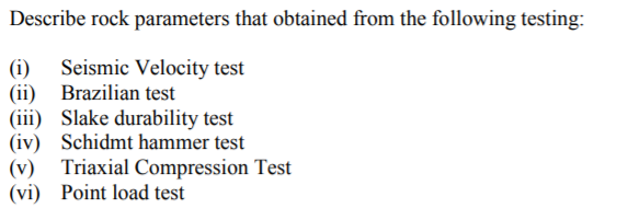 Describe rock parameters that obtained from the following testing:
(i) Seismic Velocity test
Brazilian test
(ii)
(iii) Slake durability test
Schidmt hammer test
(iv)
(v)
Triaxial Compression Test
(vi)
Point load test
