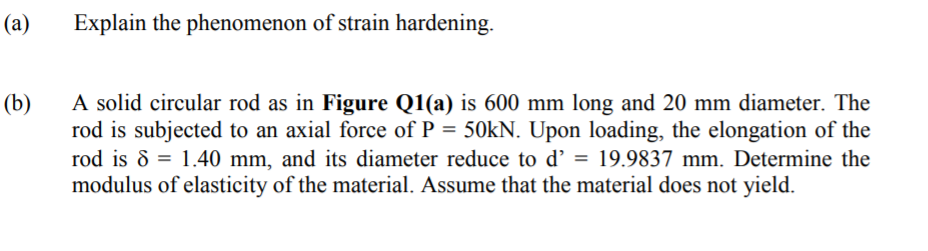 (a)
Explain the phenomenon of strain hardening.
A solid circular rod as in Figure Q1(a) is 600 mm long and 20 mm diameter. The
rod is subjected to an axial force of P = 50KN. Upon loading, the elongation of the
rod is 8 = 1.40 mm, and its diameter reduce to d’ = 19.9837 mm. Determine the
modulus of elasticity of the material. Assume that the material does not yield.
(b)
