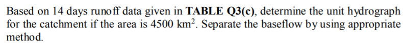 Based on 14 days runoff data given in TABLE Q3(c), determine the unit hydrograph
for the catchment if the area is 4500 km². Separate the baseflow by using appropriate
method.
