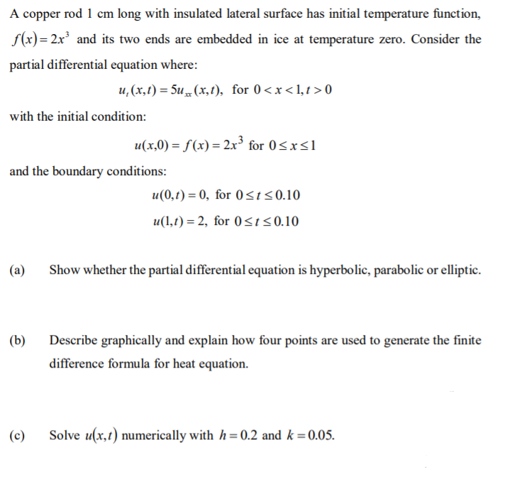 A copper rod 1 cm long with insulated lateral surface has initial temperature function,
f(x) = 2x and its two ends are embedded in ice at temperature zero. Consider the
partial differential equation where:
u, (x,t) = 5u (x,1), for 0<x<1, t > 0
with the initial condition:
u(x,0) = f(x) = 2x° for 0<x<1
and the boundary conditions:
u(0,t) = 0, for 0st<0.10
u(1,t) = 2, for 0s150.10
(a)
Show whether the partial differential equation is hyperbolic, parabolic or elliptic.
(b)
Describe graphically and explain how four points are used to generate the finite
difference formula for heat equation.
(c)
Solve u(x,t) numerically with h= 0.2 and k =0.05.
