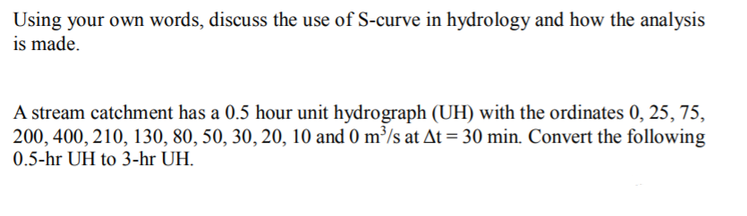 Using your own words, discuss the use of S-curve in hydrology and how the analysis
is made.
A stream catchment has a 0.5 hour unit hydrograph (UH) with the ordinates 0, 25, 75,
200, 400, 210, 130, 80, 50, 30, 20, 10 and 0 m³/s at At = 30 min. Convert the following
0.5-hr UH to 3-hr UH.
