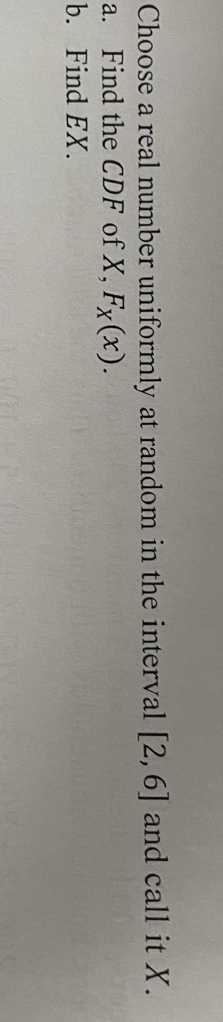 Choose a real number uniformly at random in the interval [2, 6] and call it X.
a. Find the CDF of X, Fx(x).
b. Find EX.