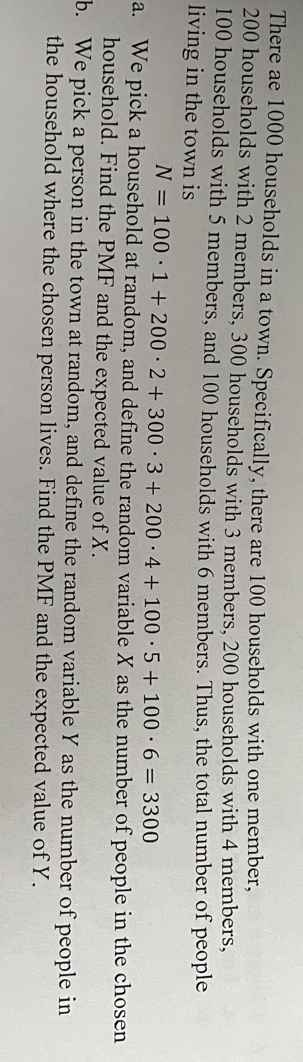 There ae 1000 households in a town. Specifically, there are 100 households with one member,
200 households with 2 members, 300 households with 3 members, 200 households with 4 members,
100 households with 5 members, and 100 households with 6 members. Thus, the total number of people
living in the town is
N = 100 1 + 200 2+ 300 3+200 4+100 5 + 100.6
1
3300
a. We pick a household at random, and define the random variable X as the number of people in the chosen
household. Find the PMF and the expected value of X.
of people in
b. We pick a person in the town at random, and define the random variable Y as the number
the household where the chosen person lives. Find the PMF and the expected value of Y.