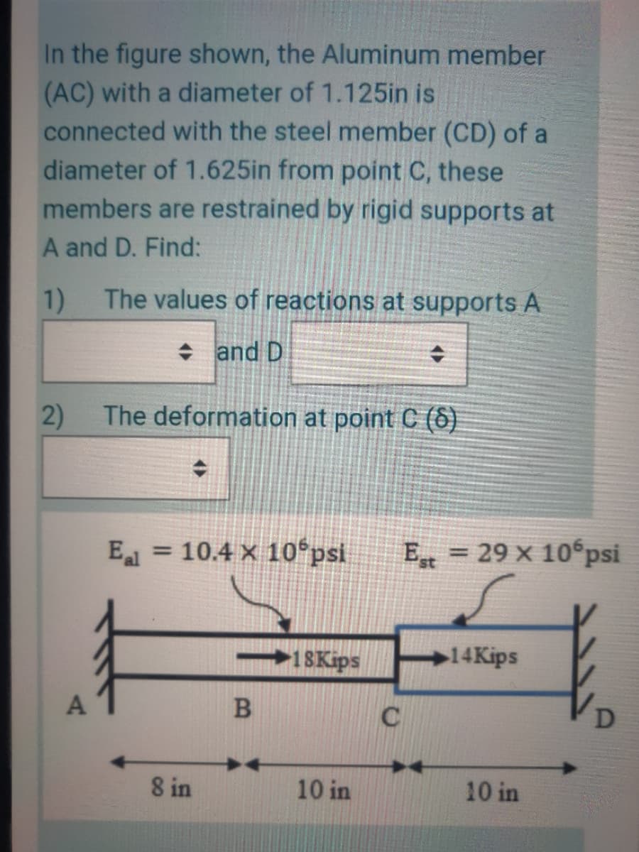 In the figure shown, the Aluminum member
(AC) with a diameter of 1.125in is
connected with the steel member (CD) of a
diameter of 1.625in from point C, these
members are restrained by rigid supports at
A and D. Find:
1)
The values of reactions at supports A
+ and D
2)
The deformation at point C ()
E = 10.4 x 10°psi
E = 29 x 10 psi
1SKips
14Kips
A
C
8 in
10 in
10 in
