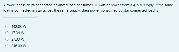 A three-phase delta connected balanced load consumes 82 watt of power from a 415 V supply. If the same
load is connected in star across the same supply, then power consumed by star connected load is
142.03 W
47.34 W
27.33 W
246.00 W
