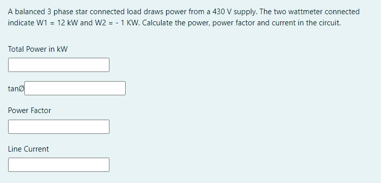 A balanced 3 phase star connected load draws power from a 430 V supply. The two wattmeter connected
indicate W1 = 12 kW and W2 = - 1 KW. Calculate the power, power factor and current in the circuit.
Total Power in kW
tanø
Power Factor
Line Current
