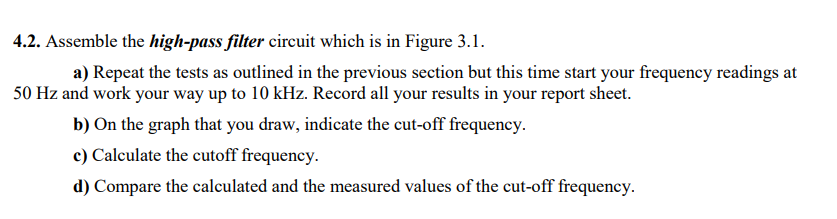 4.2. Assemble the high-pass filter circuit which is in Figure 3.1.
a) Repeat the tests as outlined in the previous section but this time start your frequency readings at
50 Hz and work your way up to 10 kHz. Record all your results in your report sheet.
b) On the graph that you draw, indicate the cut-off frequency.
c) Calculate the cutoff frequency.
d) Compare the calculated and the measured values of the cut-off frequency.
