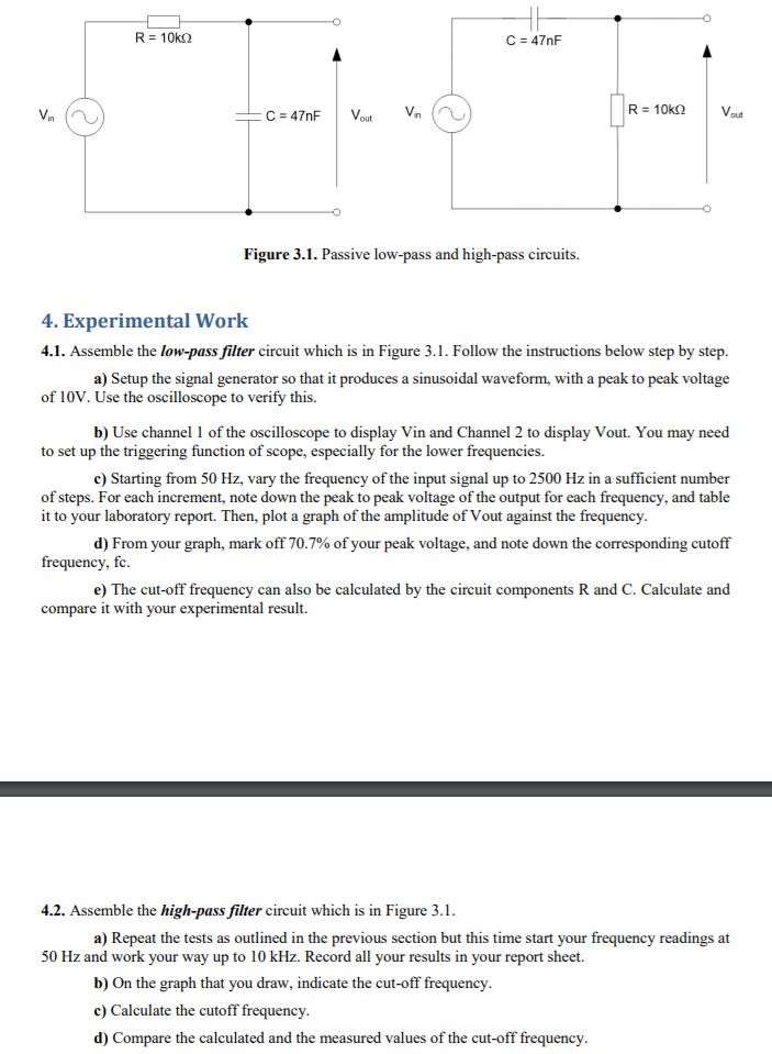 R= 10ko
C = 47nF
C = 47nF
R= 10k2
Vout
Vin
Vout
Vn
Figure 3.1. Passive low-pass and high-pass circuits.
4. Experimental Work
4.1. Assemble the low-pass filter circuit which is in Figure 3.1. Follow the instructions below step by step.
a) Setup the signal generator so that it produces a sinusoidal waveform, with a peak to peak voltage
of 10V. Use the oscilloscope to verify this.
b) Use channel 1 of the oscilloscope to display Vin and Channel 2 to display Vout. You may need
to set up the triggering function of scope, especially for the lower frequencies.
c) Starting from 50 Hz, vary the frequency of the input signal up to 2500 Hz in a sufficient number
of steps. For each increment, note down the peak to peak voltage of the output for each frequency, and table
it to your laboratory report. Then, plot a graph of the amplitude of Vout against the frequency.
d) From your graph, mark off 70.7% of your peak voltage, and note down the corresponding cutoff
frequency, fc.
e) The cut-off frequency can also be calculated by the circuit components R and C. Calculate and
compare it with your experimental result.
4.2. Assemble the high-pass filter circuit which is in Figure 3.1.
a) Repeat the tests as outlined in the previous section but this time start your frequency readings at
50 Hz and work your way up to 10 kHz. Record all your results in your report sheet.
b) On the graph that you draw, indicate the cut-off frequency.
c) Calculate the cutoff frequency.
d) Compare the calculated and the measured values of the cut-off frequency.
