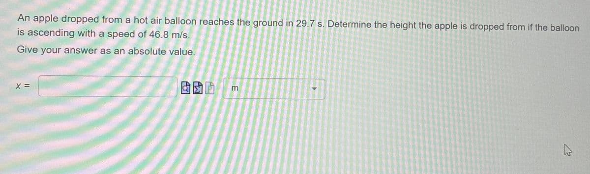 An apple dropped from a hot air balloon reaches the ground in 29.7 s. Determine the height the apple is dropped from if the balloon
is ascending with a speed of 46.8 m/s.
Give your answer as an absolute value.
X =
m
13